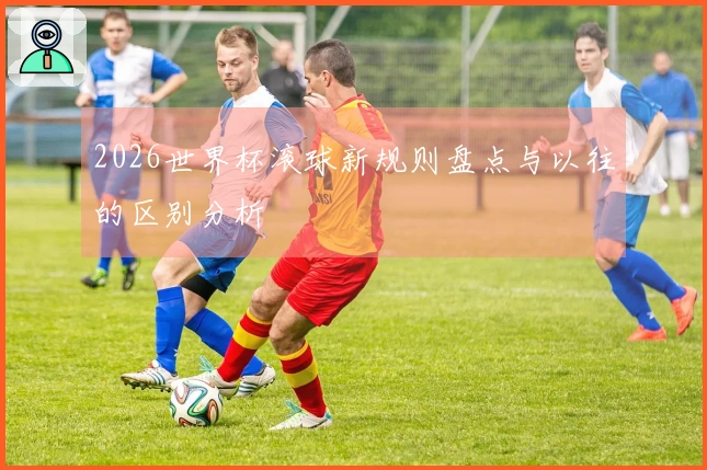 2026世界杯滚球新规则盘点与以往的区别分析